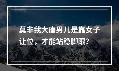 莫非我大唐男儿是靠女子让位，才能站稳脚跟？