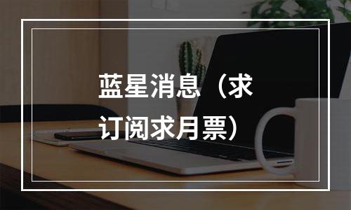 蓝星消息（求订阅求月票）