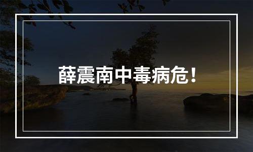 薛震南中毒病危！