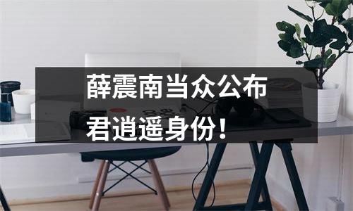 薛震南当众公布君逍遥身份！