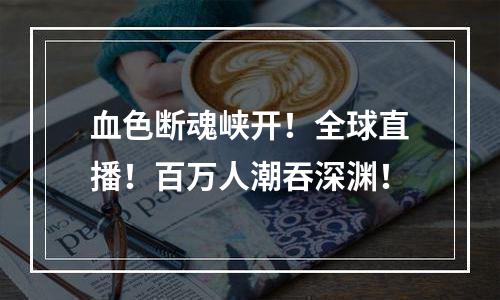 血色断魂峡开！全球直播！百万人潮吞深渊！