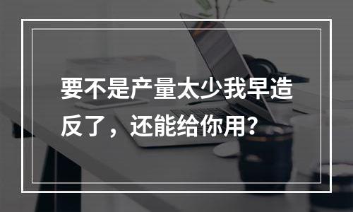 要不是产量太少我早造反了，还能给你用？