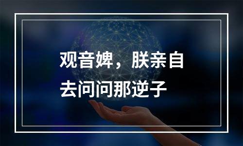 观音婢，朕亲自去问问那逆子