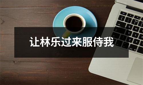 让林乐过来服侍我