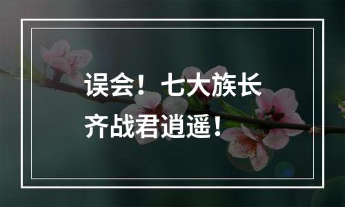 误会！七大族长齐战君逍遥！