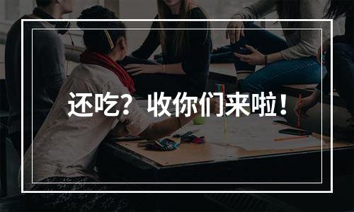 还吃？收你们来啦！