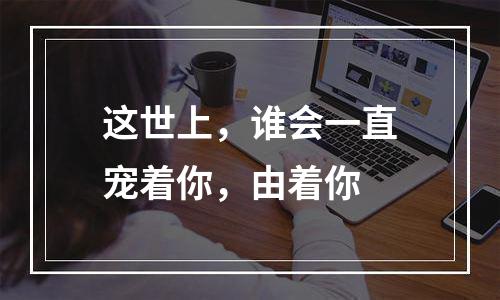 这世上，谁会一直宠着你，由着你