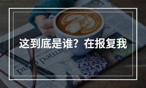 这到底是谁？在报复我