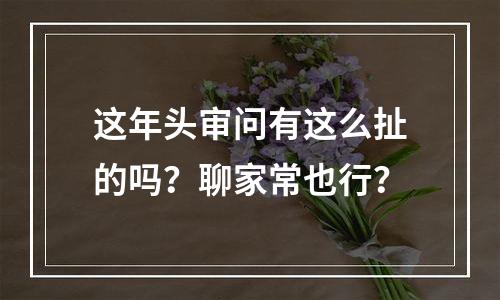 这年头审问有这么扯的吗？聊家常也行？