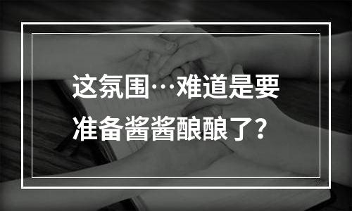 这氛围…难道是要准备酱酱酿酿了？