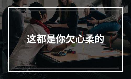 这都是你欠心柔的