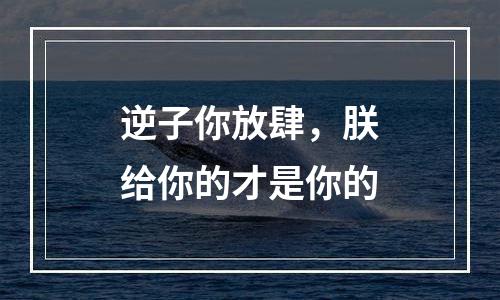 逆子你放肆，朕给你的才是你的