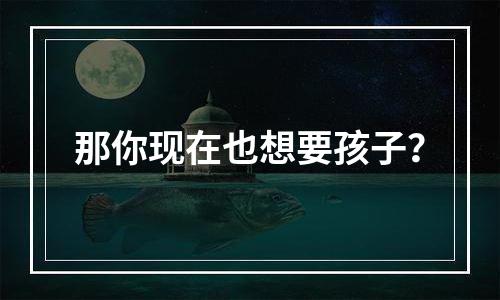 那你现在也想要孩子？