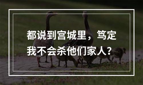都说到宫城里，笃定我不会杀他们家人？