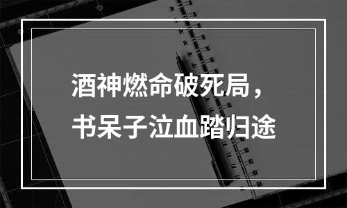 酒神燃命破死局，书呆子泣血踏归途