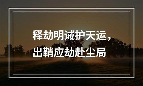 释劫明诫护天运，出鞘应劫赴尘局