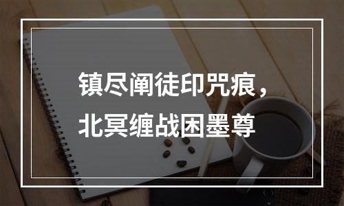镇尽阐徒印咒痕，北冥缠战困墨尊