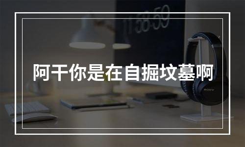 阿干你是在自掘坟墓啊