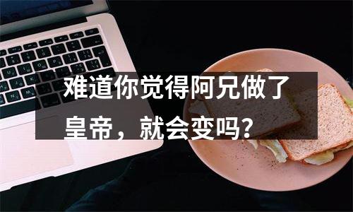 难道你觉得阿兄做了皇帝，就会变吗？