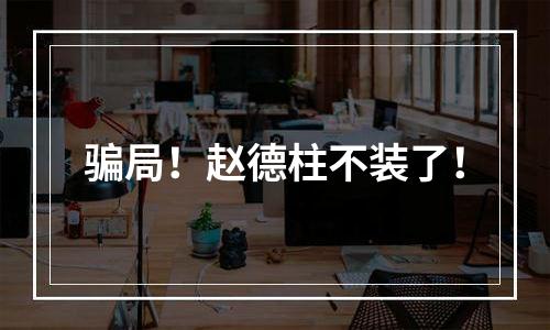 骗局！赵德柱不装了！