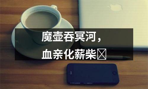 魔壶吞冥河，血亲化薪柴​